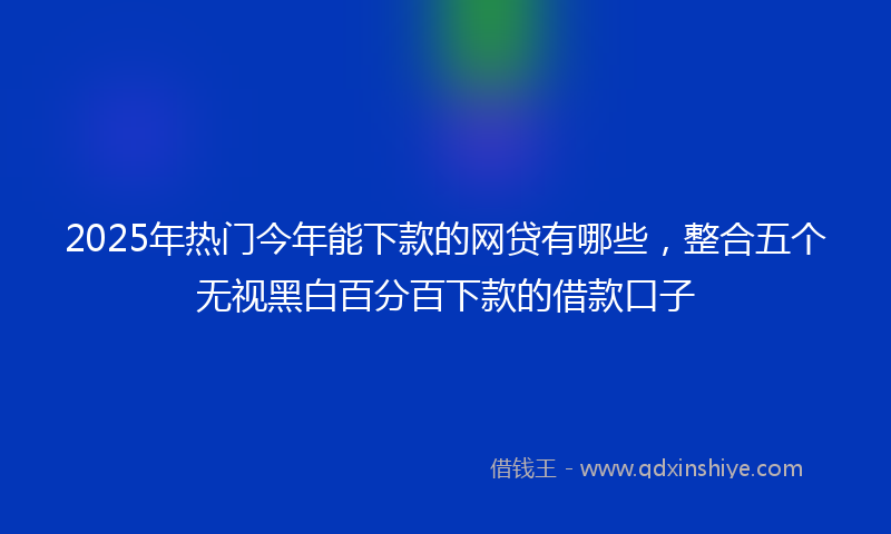 2025年热门今年能下款的网贷有哪些，整合五个无视黑白百分百下款的借款口子