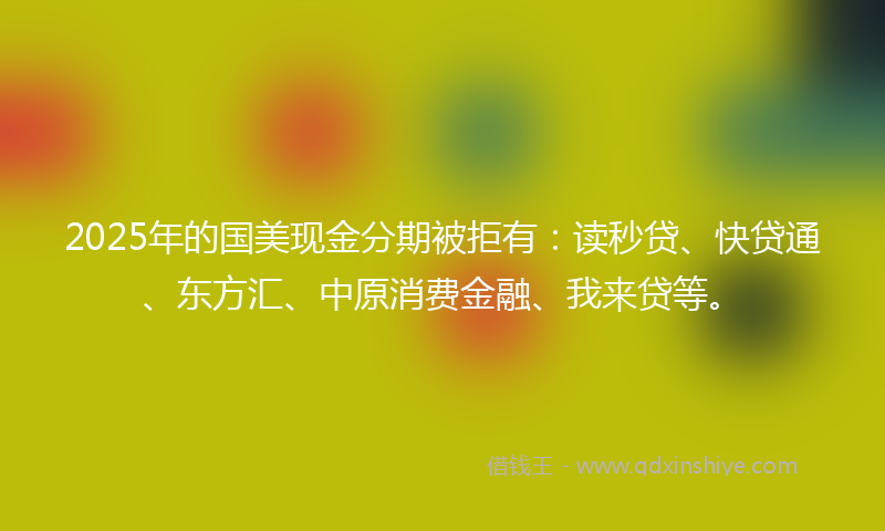 2025年的国美现金分期被拒有：读秒贷、快贷通、东方汇、中原消费金融、我来贷等。