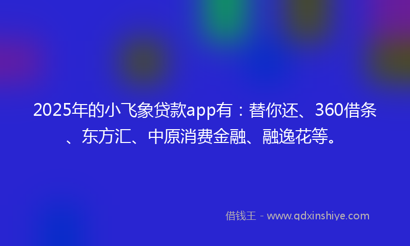 2025年的小飞象贷款app有：替你还、360借条、东方汇、中原消费金融、融逸花等。