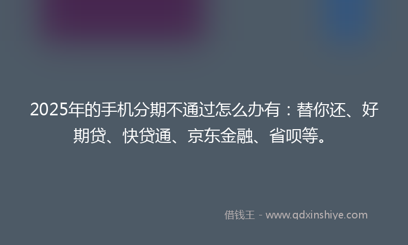 2025年的手机分期不通过怎么办有：替你还、好期贷、快贷通、京东金融、省呗等。