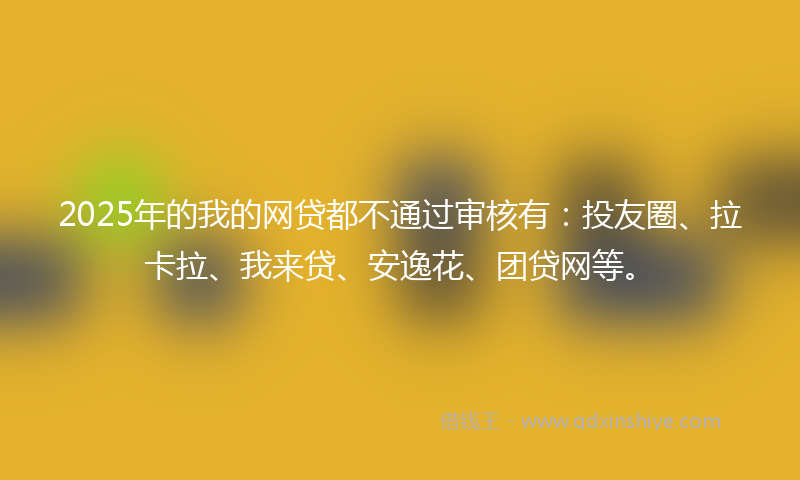 2025年的我的网贷都不通过审核有：投友圈、拉卡拉、我来贷、安逸花、团贷网等。