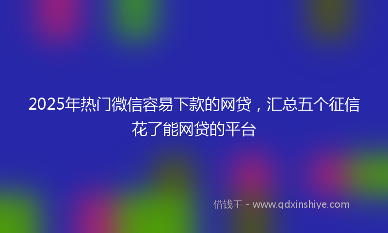 2025年热门微信容易下款的网贷，汇总五个征信花了能网贷的平台