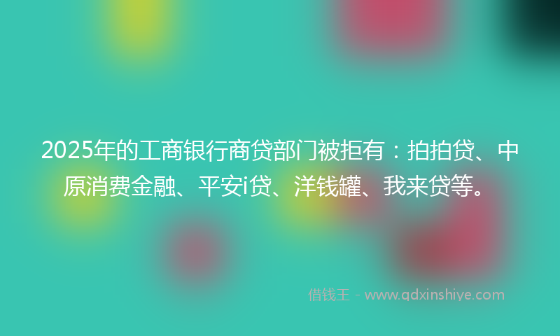 2025年的工商银行商贷部门被拒有：拍拍贷、中原消费金融、平安i贷、洋钱罐、我来贷等。