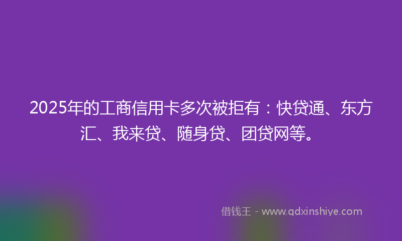 2025年的工商信用卡多次被拒有：快贷通、东方汇、我来贷、随身贷、团贷网等。