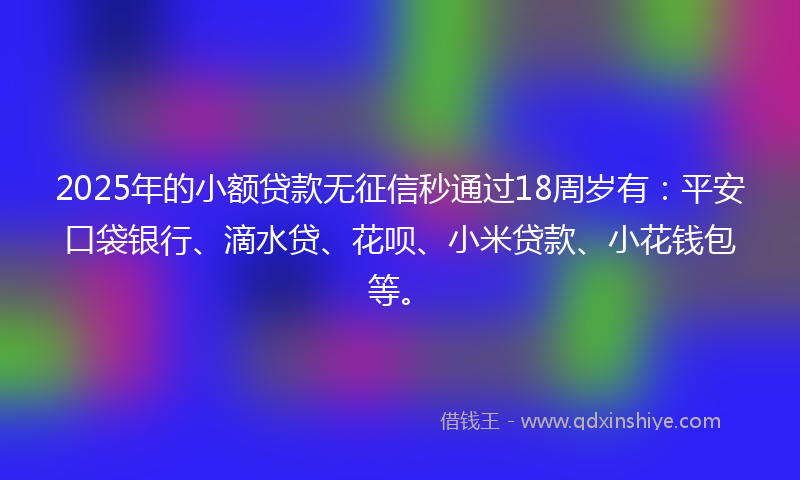 2025年的小额贷款无征信秒通过18周岁有：平安口袋银行、滴水贷、花呗、小米贷款、小花钱包等。