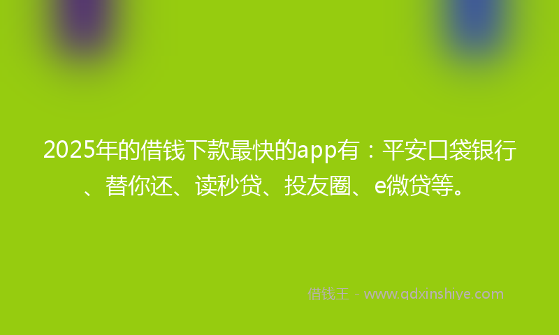2025年的借钱下款最快的app有：平安口袋银行、替你还、读秒贷、投友圈、e微贷等。