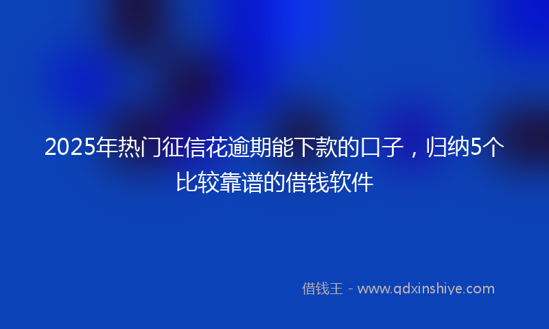 2025年热门征信花逾期能下款的口子，归纳5个比较靠谱的借钱软件