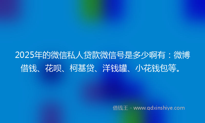 2025年的微信私人贷款微信号是多少啊有：微博借钱、花呗、柯基贷、洋钱罐、小花钱包等。