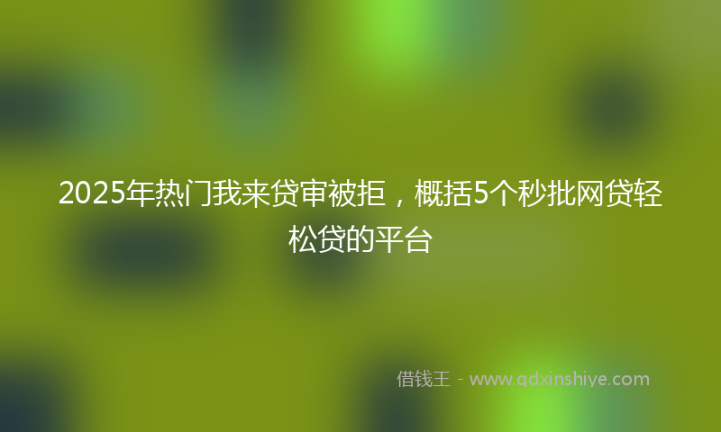 2025年热门我来贷审被拒，概括5个秒批网贷轻松贷的平台