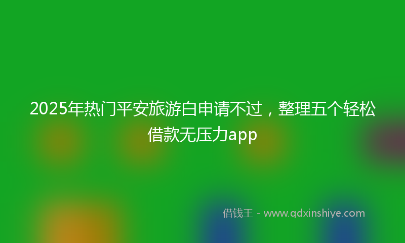 2025年热门平安旅游白申请不过，整理五个轻松借款无压力app