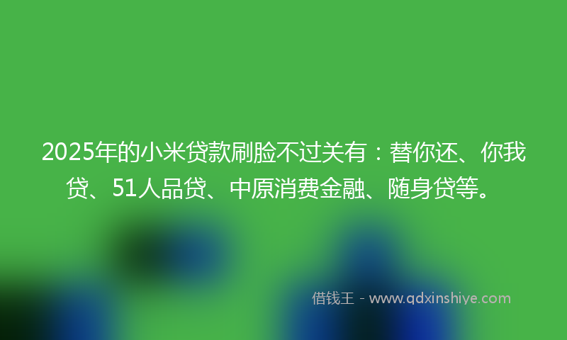 2025年的小米贷款刷脸不过关有：替你还、你我贷、51人品贷、中原消费金融、随身贷等。