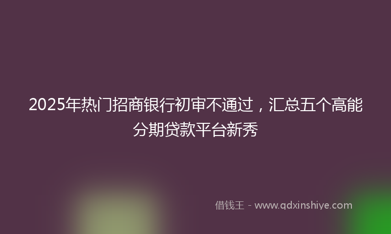 2025年热门招商银行初审不通过，汇总五个高能分期贷款平台新秀