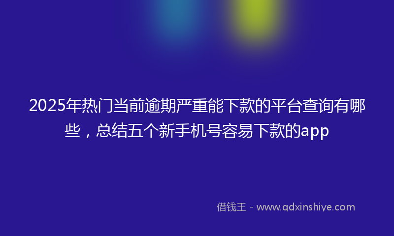 2025年热门当前逾期严重能下款的平台查询有哪些，总结五个新手机号容易下款的app
