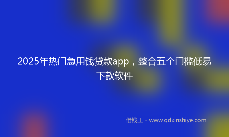 2025年热门急用钱贷款app，整合五个门槛低易下款软件
