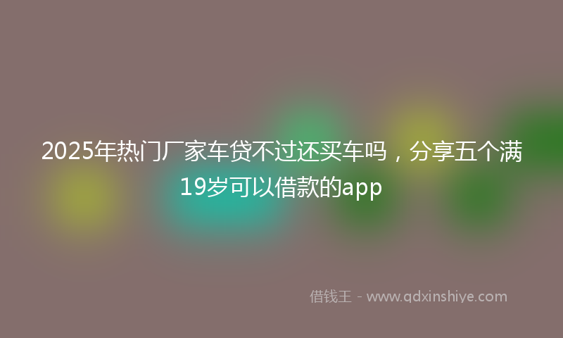 2025年热门厂家车贷不过还买车吗，分享五个满19岁可以借款的app