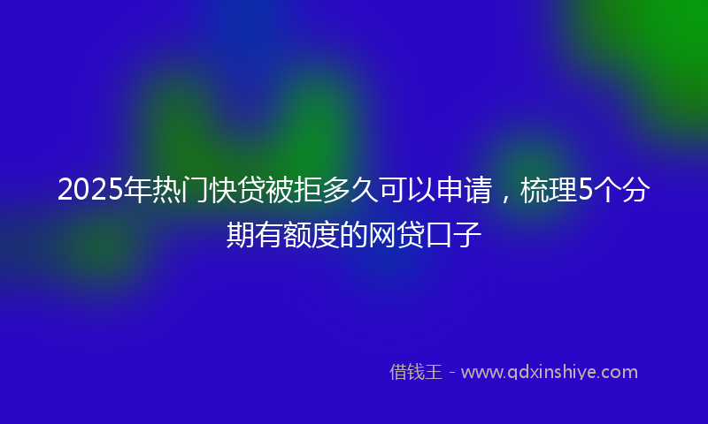 2025年热门快贷被拒多久可以申请，梳理5个分期有额度的网贷口子