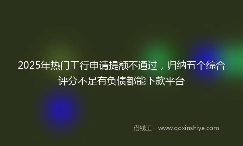 2025年热门工行申请提额不通过，归纳五个综合评分不足有负债都能下款平台