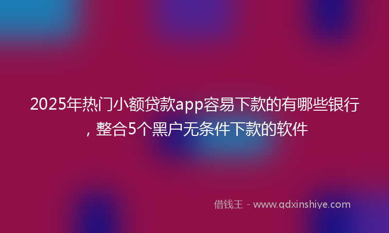 2025年热门小额贷款app容易下款的有哪些银行，整合5个黑户无条件下款的软件
