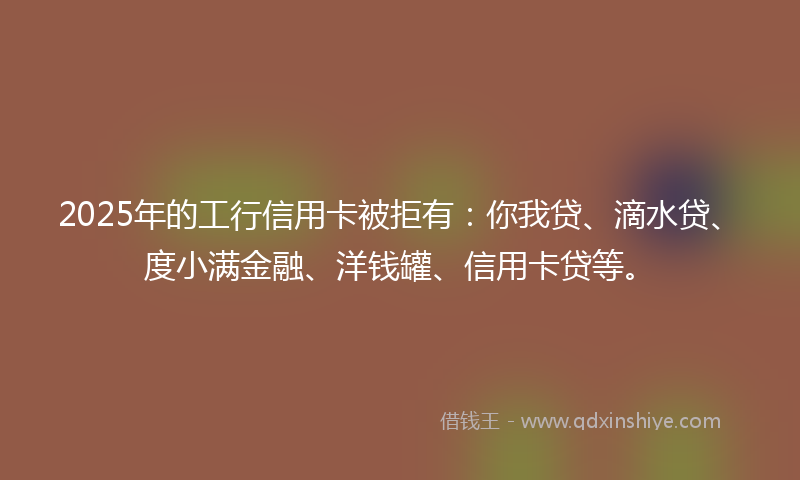 2025年的工行信用卡被拒有：你我贷、滴水贷、度小满金融、洋钱罐、信用卡贷等。