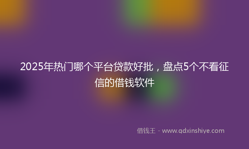 2025年热门哪个平台贷款好批，盘点5个不看征信的借钱软件