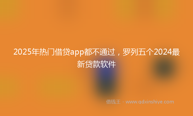 2025年热门借贷app都不通过，罗列五个2024最新贷款软件