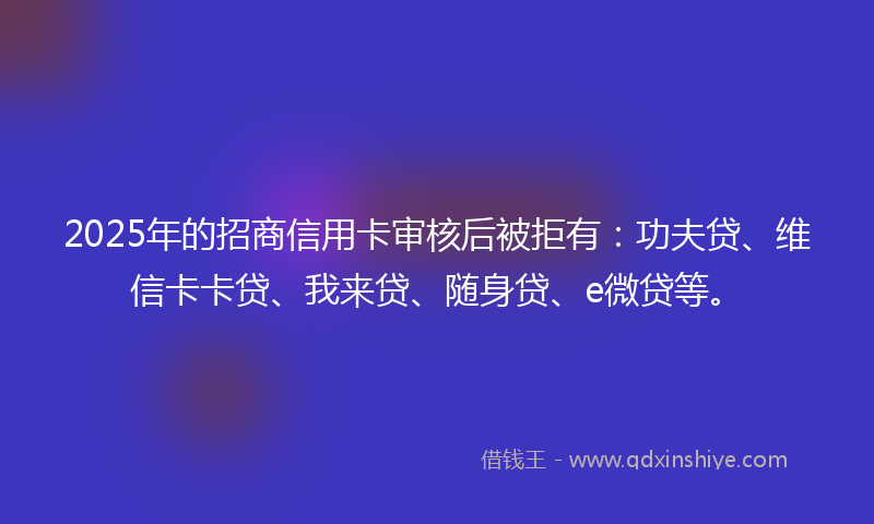 2025年的招商信用卡审核后被拒有：功夫贷、维信卡卡贷、我来贷、随身贷、e微贷等。