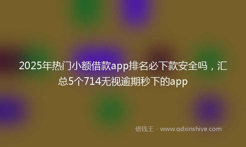 2025年热门小额借款app排名必下款安全吗，汇总5个714无视逾期秒下的app