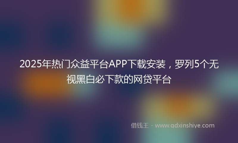 2025年热门众益平台APP下载安装，罗列5个无视黑白必下款的网贷平台