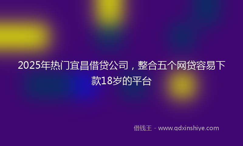 2025年热门宜昌借贷公司，整合五个网贷容易下款18岁的平台