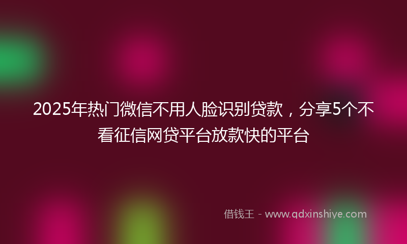 2025年热门微信不用人脸识别贷款，分享5个不看征信网贷平台放款快的平台