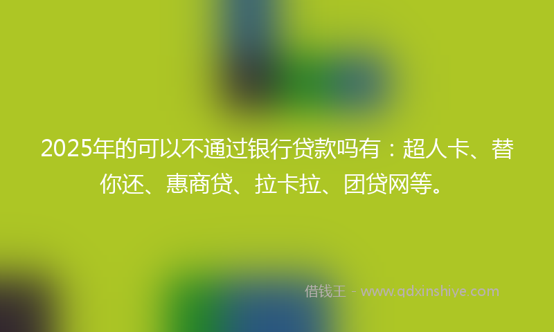 2025年的可以不通过银行贷款吗有：超人卡、替你还、惠商贷、拉卡拉、团贷网等。