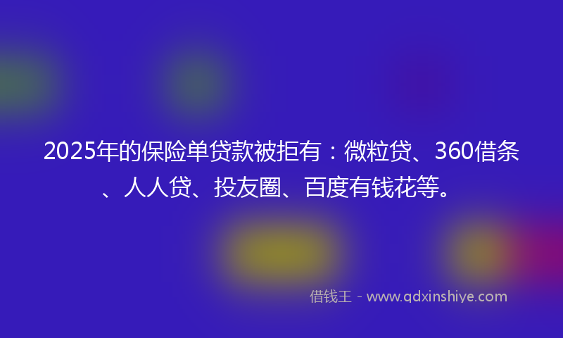 2025年的保险单贷款被拒有：微粒贷、360借条、人人贷、投友圈、百度有钱花等。