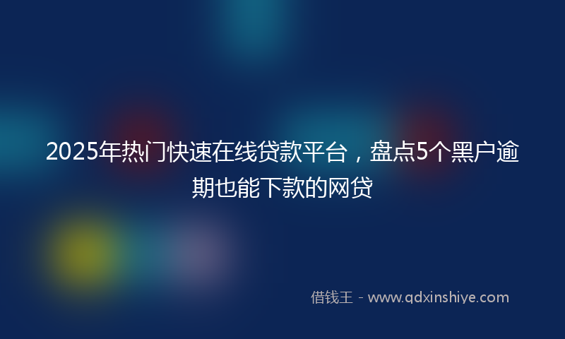 2025年热门快速在线贷款平台，盘点5个黑户逾期也能下款的网贷