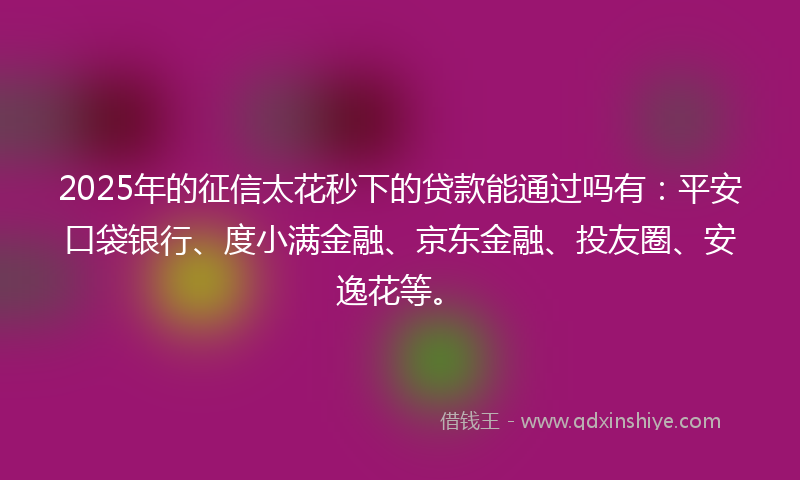 2025年的征信太花秒下的贷款能通过吗有：平安口袋银行、度小满金融、京东金融、投友圈、安逸花等。
