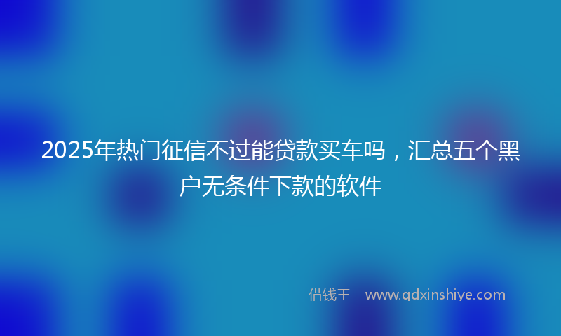 2025年热门征信不过能贷款买车吗，汇总五个黑户无条件下款的软件