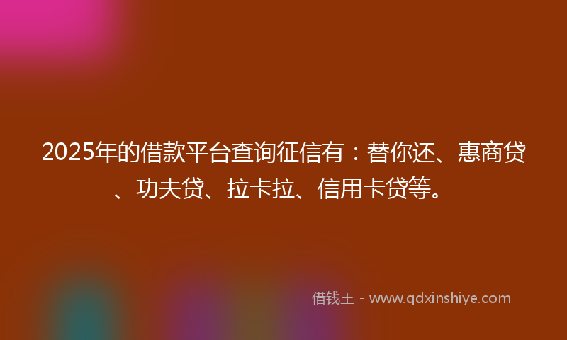 2025年的借款平台查询征信有：替你还、惠商贷、功夫贷、拉卡拉、信用卡贷等。