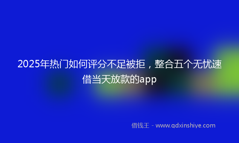 2025年热门如何评分不足被拒，整合五个无忧速借当天放款的app