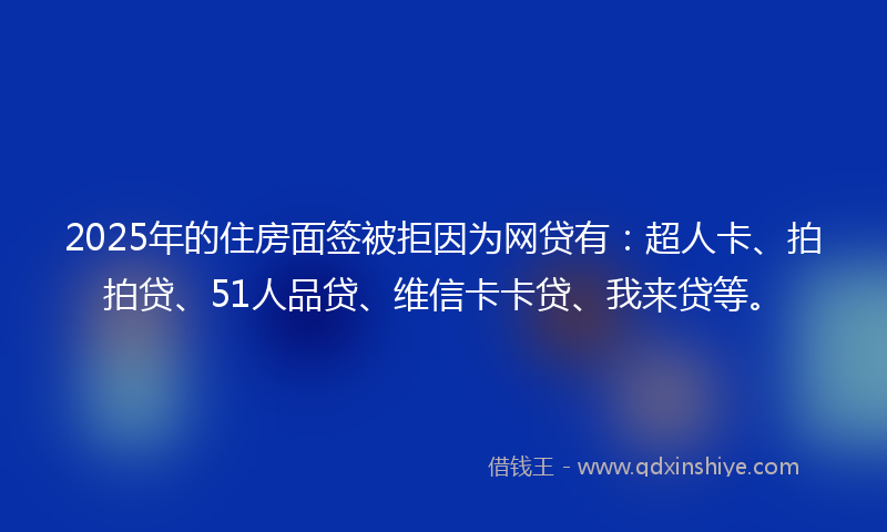 2025年的住房面签被拒因为网贷有：超人卡、拍拍贷、51人品贷、维信卡卡贷、我来贷等。