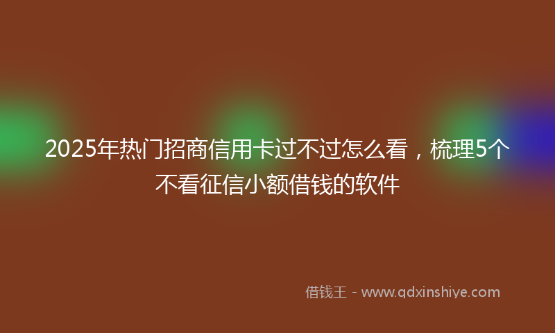 2025年热门招商信用卡过不过怎么看，梳理5个不看征信小额借钱的软件