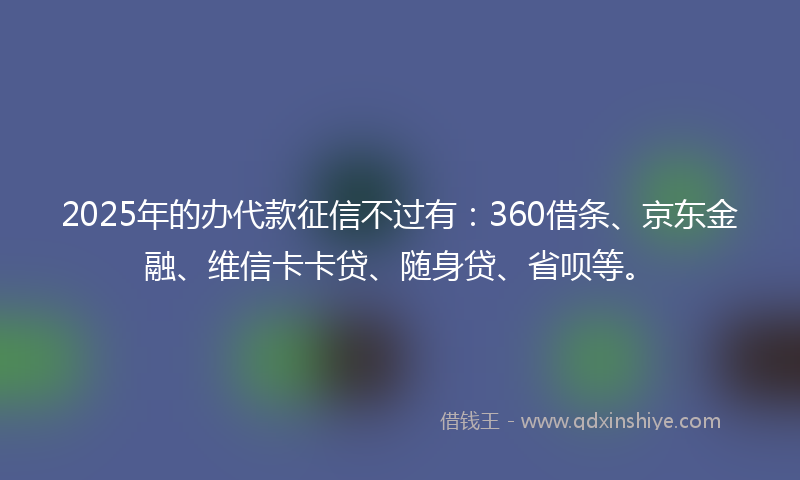 2025年的办代款征信不过有：360借条、京东金融、维信卡卡贷、随身贷、省呗等。