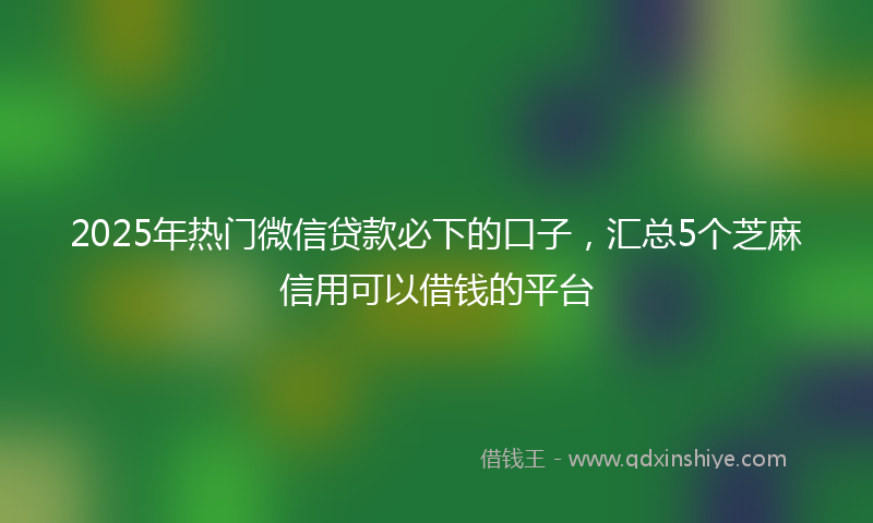 2025年热门微信贷款必下的口子，汇总5个芝麻信用可以借钱的平台