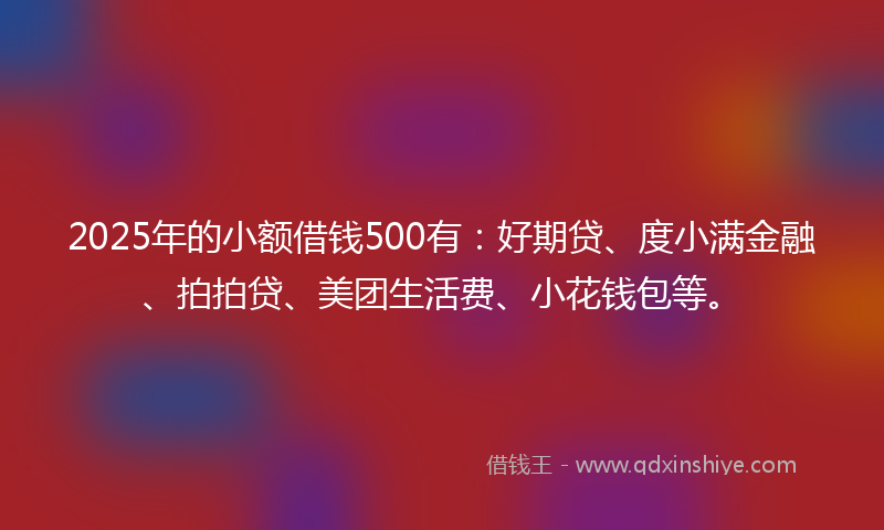2025年的小额借钱500有：好期贷、度小满金融、拍拍贷、美团生活费、小花钱包等。