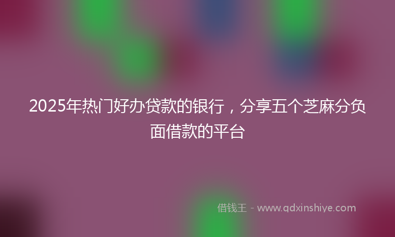 2025年热门好办贷款的银行，分享五个芝麻分负面借款的平台