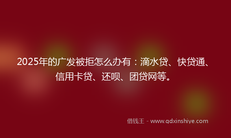2025年的广发被拒怎么办有：滴水贷、快贷通、信用卡贷、还呗、团贷网等。