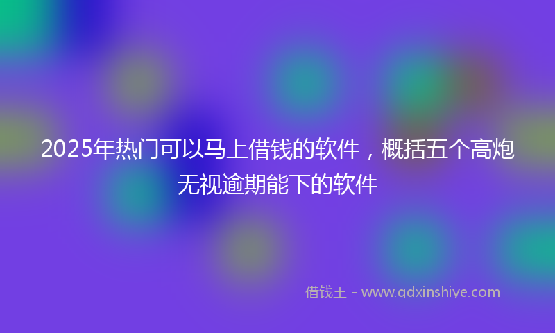 2025年热门可以马上借钱的软件，概括五个高炮无视逾期能下的软件
