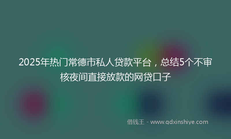 2025年热门常德市私人贷款平台，总结5个不审核夜间直接放款的网贷口子
