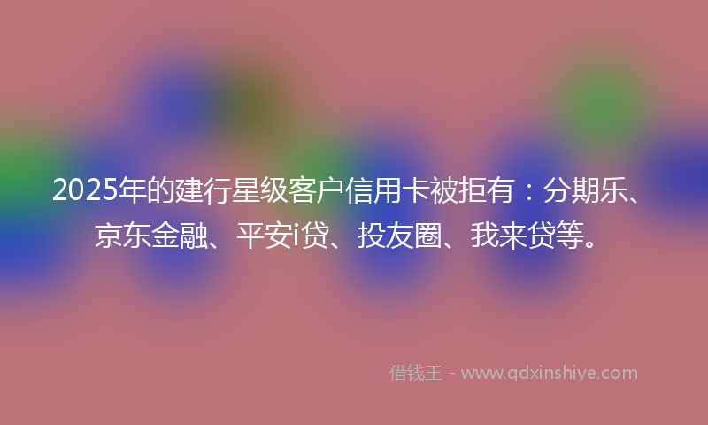 2025年的建行星级客户信用卡被拒有：分期乐、京东金融、平安i贷、投友圈、我来贷等。
