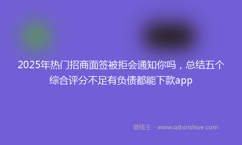 2025年热门招商面签被拒会通知你吗，总结五个综合评分不足有负债都能下款app