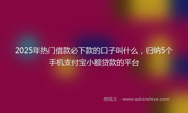 2025年热门借款必下款的口子叫什么，归纳5个手机支付宝小额贷款的平台
