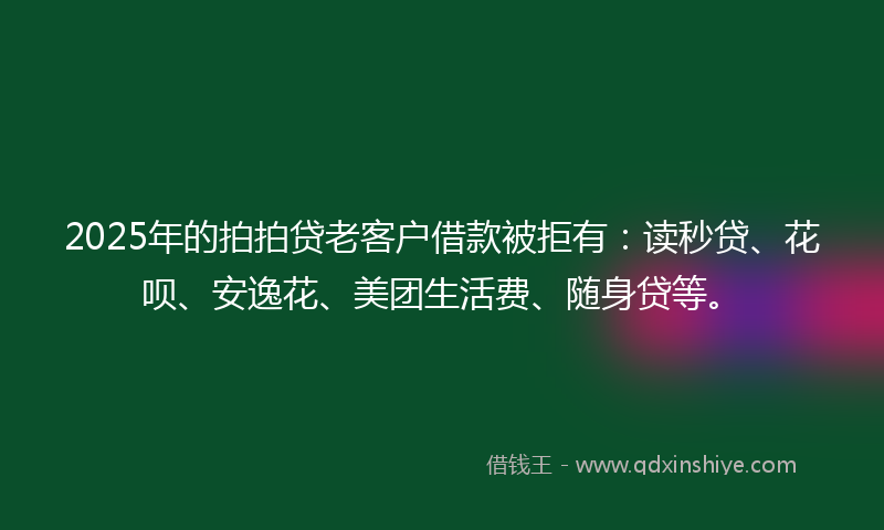2025年的拍拍贷老客户借款被拒有：读秒贷、花呗、安逸花、美团生活费、随身贷等。